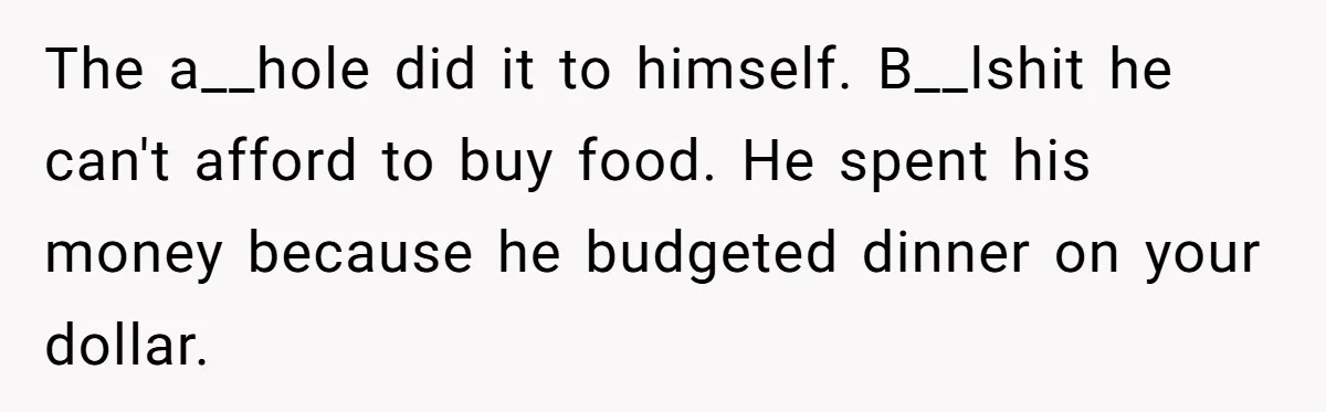 The a__hole did it to himself. B__lshit he can't afford to buy food. He spent his money because he budgeted dinner on your dollar.