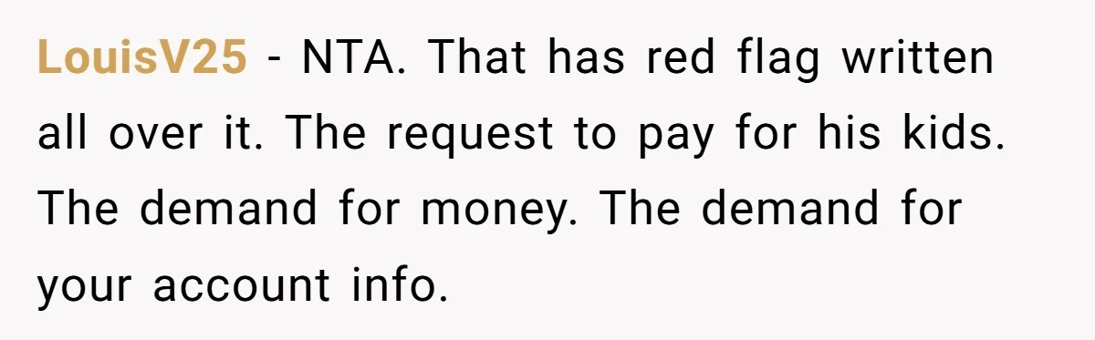 LouisV25 − NTA. That has red flag written all over it. The request to pay for his kids. The demand for money. The demand for your account info.
