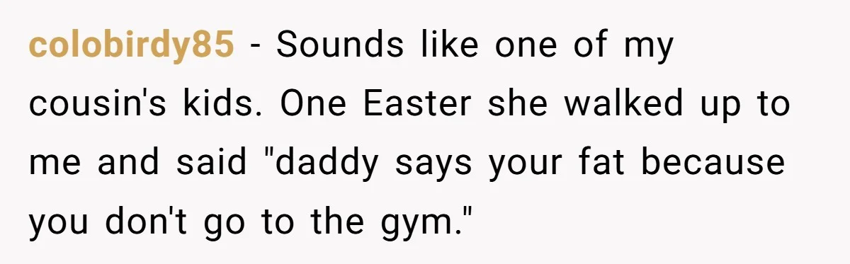 Sister-In-Law Tries To Humiliate Woman Over Her Age Using Young Child, But Backfires Spectacularly colobirdy85 − Sounds like one of my cousin's kids. One Easter she walked up to me and said "daddy says your fat because you don't go to the gym."