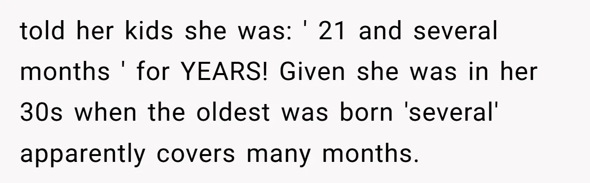 Sister-In-Law Tries To Humiliate Woman Over Her Age Using Young Child, But Backfires Spectacularly told her kids she was: ' 21 and several months ' for YEARS! Given she was in her 30s when the oldest was born 'several' apparently covers many months.