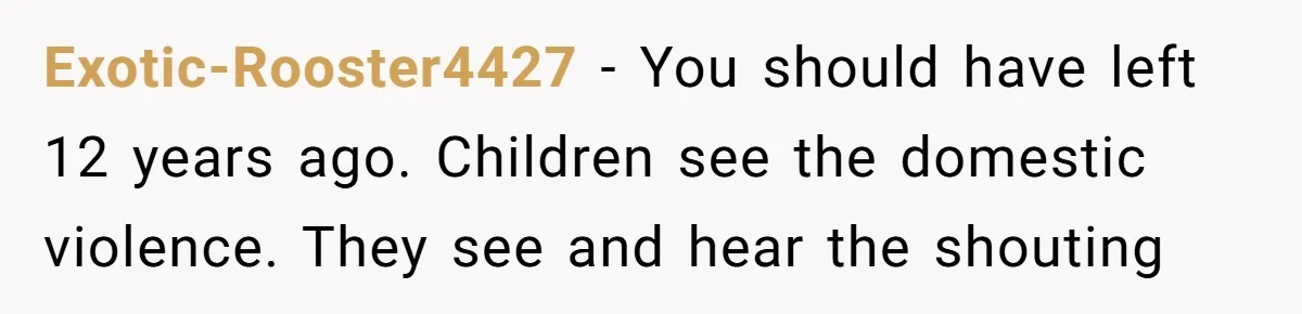Husband Endures Years Of Wife's Abuse For Kids Until She Forces Him To Take The Last Resort Exotic-Rooster4427 − You should have left 12 years ago. Children see the domestic violence. They see and hear the shouting