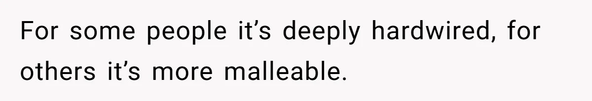 For some people it’s deeply hardwired, for others it’s more malleable.