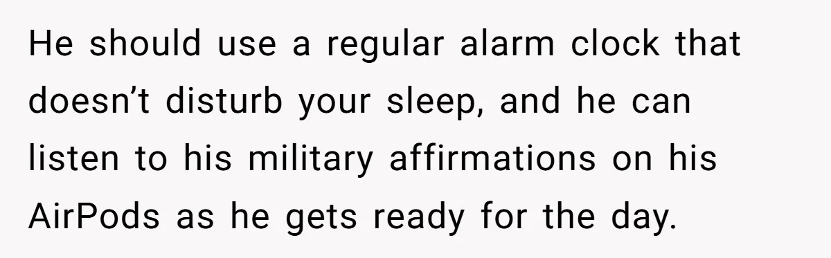 He should use a regular alarm clock that doesn’t disturb your sleep, and he can listen to his military affirmations on his AirPods as he gets ready for the day.