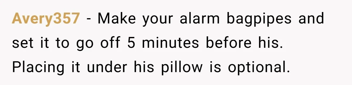 Avery357 − Make your alarm bagpipes and set it to go off 5 minutes before his. Placing it under his pillow is optional.