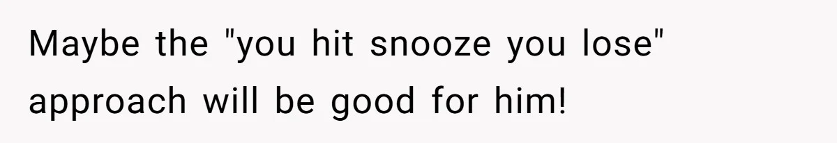Maybe the "you hit snooze you lose" approach will be good for him!