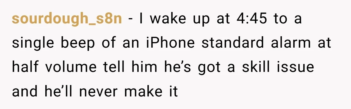 sourdough_s8n − I wake up at 4:45 to a single beep of an iPhone standard alarm at half volume tell him he’s got a skill issue and he’ll never make...