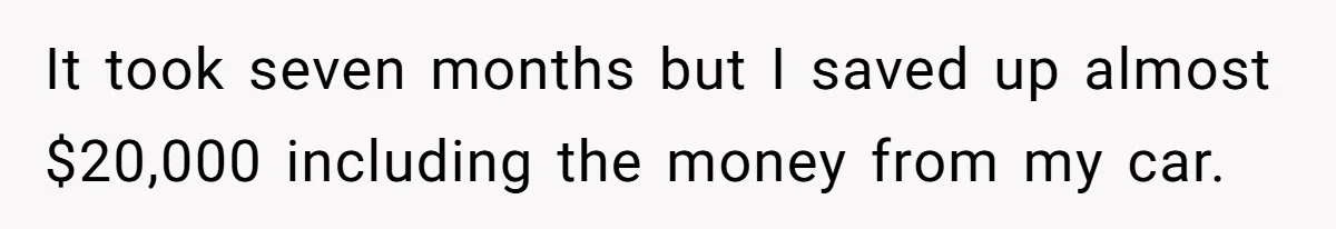 It took seven months but I saved up almost $20,000 including the money from my car.