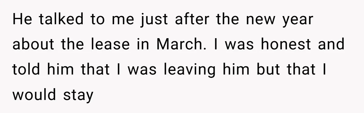 He talked to me just after the new year about the lease in March. I was honest and told him that I was leaving him but that I would stay