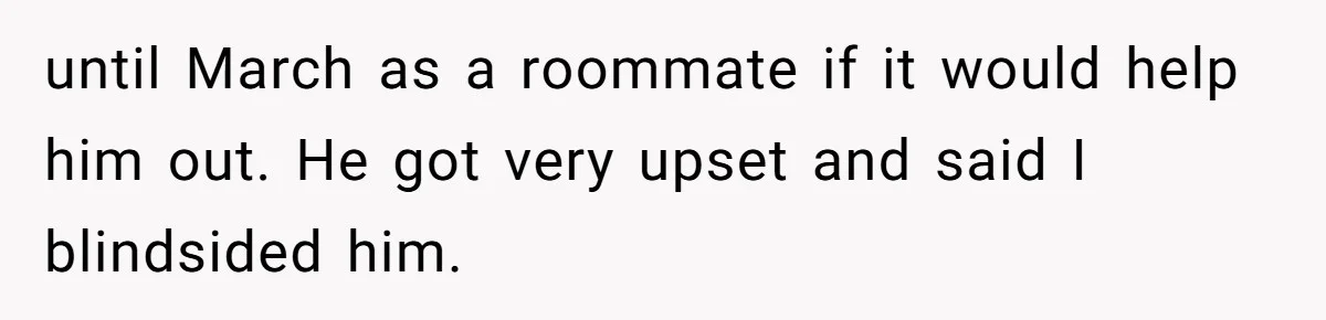 until March as a roommate if it would help him out. He got very upset and said I blindsided him.