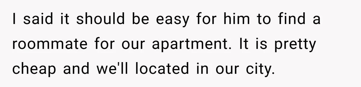 I said it should be easy for him to find a roommate for our apartment. It is pretty cheap and we'll located in our city.