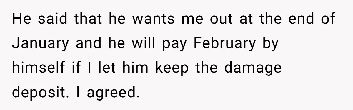 He said that he wants me out at the end of January and he will pay February by himself if I let him keep the damage deposit. I agreed.
