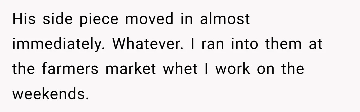 His side piece moved in almost immediately. Whatever. I ran into them at the farmers market whet I work on the weekends.