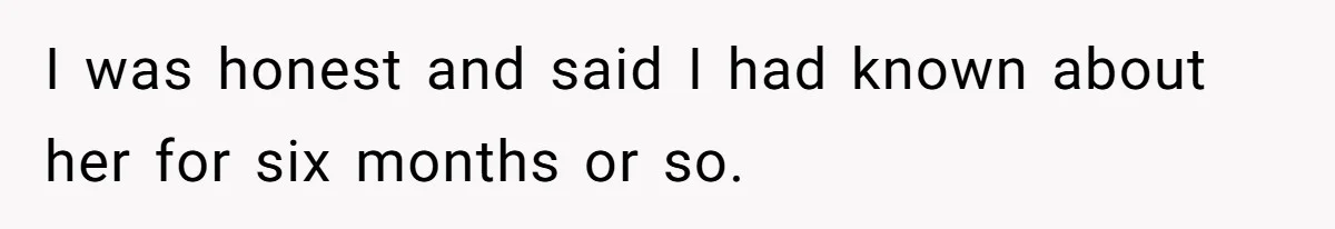 I was honest and said I had known about her for six months or so.