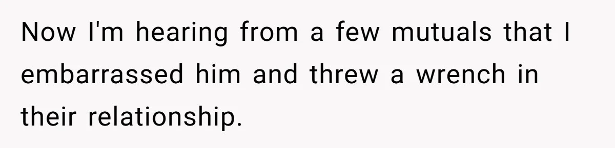 Now I'm hearing from a few mutuals that I embarrassed him and threw a wrench in their relationship.