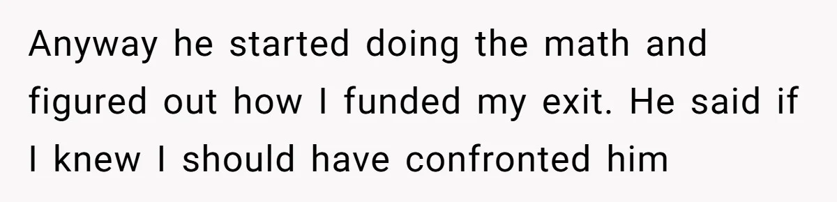 Anyway he started doing the math and figured out how I funded my exit. He said if I knew I should have confronted him