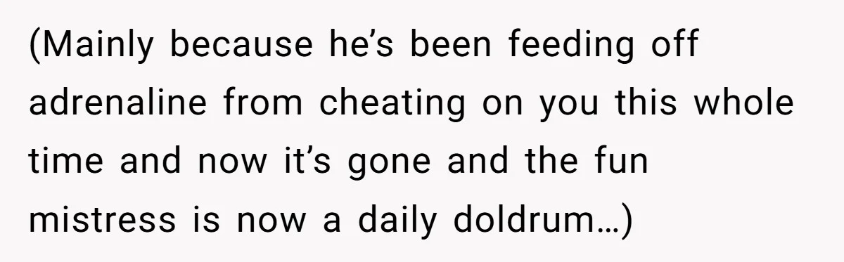 (Mainly because he’s been feeding off adrenaline from cheating on you this whole time and now it’s gone and the fun mistress is now a daily doldrum…)