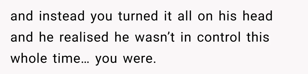 and instead you turned it all on his head and he realised he wasn’t in control this whole time… you were.