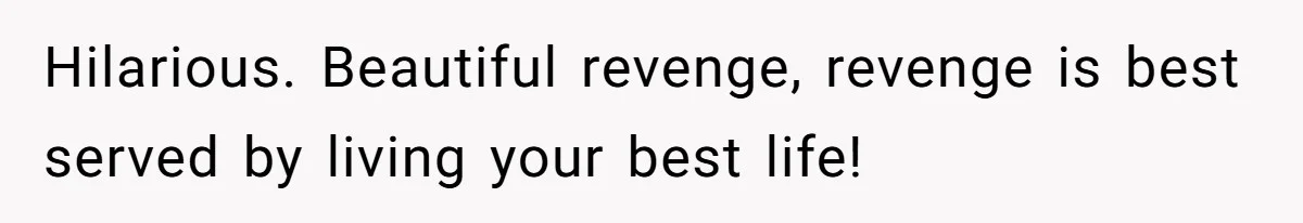 Hilarious. Beautiful revenge, revenge is best served by living your best life!
