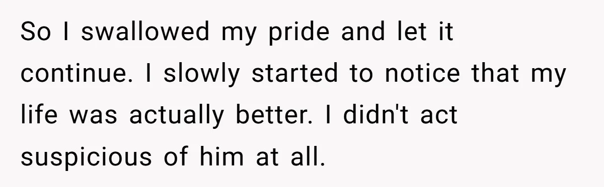 So I swallowed my pride and let it continue. I slowly started to notice that my life was actually better. I didn't act suspicious of him at all.