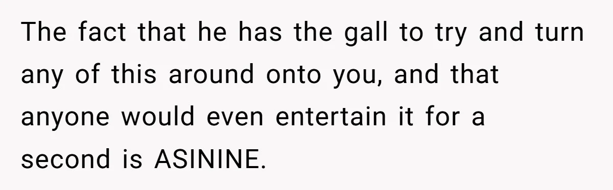 The fact that he has the gall to try and turn any of this around onto you, and that anyone would even entertain it for a second is ASININE.