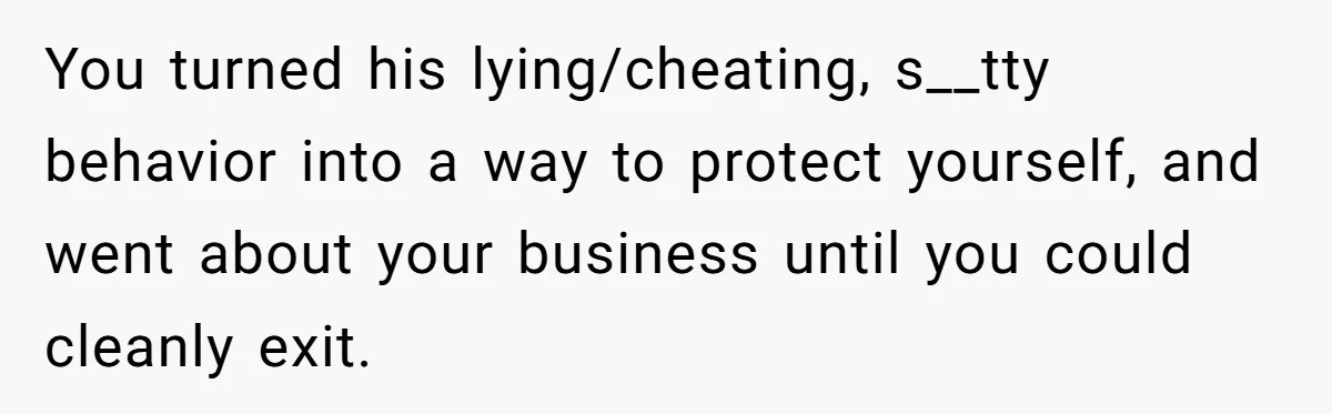 You turned his lying/cheating, s__tty behavior into a way to protect yourself, and went about your business until you could cleanly exit.