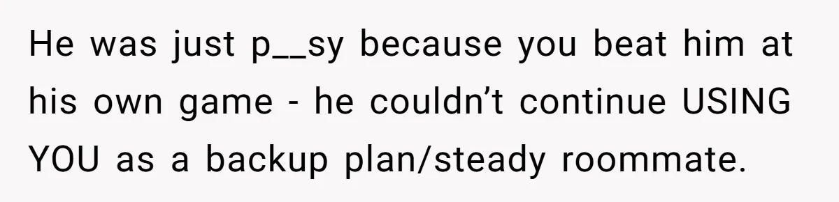 He was just p__sy because you beat him at his own game - he couldn’t continue USING YOU as a backup plan/steady roommate.