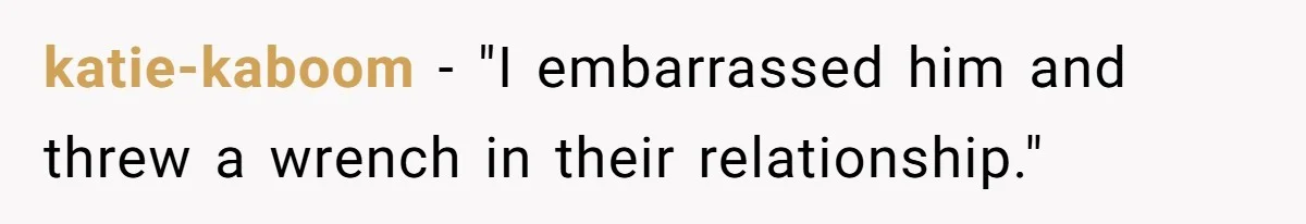 katie-kaboom − "I embarrassed him and threw a wrench in their relationship."