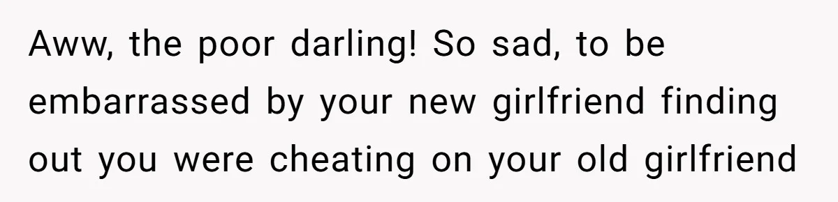 Aww, the poor darling! So sad, to be embarrassed by your new girlfriend finding out you were cheating on your old girlfriend