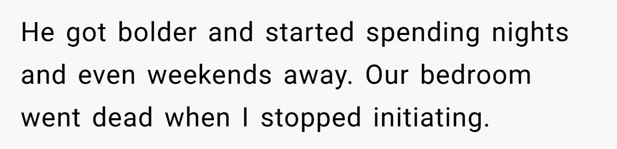 He got bolder and started spending nights and even weekends away. Our bedroom went dead when I stopped initiating.