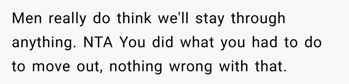 Men really do think we'll stay through anything. NTA You did what you had to do to move out, nothing wrong with that.