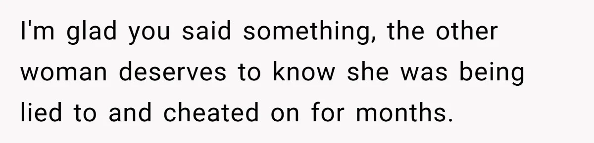 I'm glad you said something, the other woman deserves to know she was being lied to and cheated on for months.