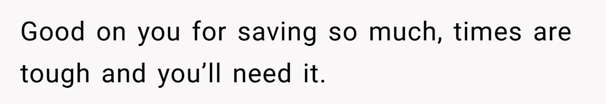 Good on you for saving so much, times are tough and you’ll need it.