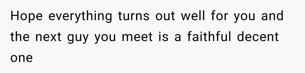 Hope everything turns out well for you and the next guy you meet is a faithful decent one