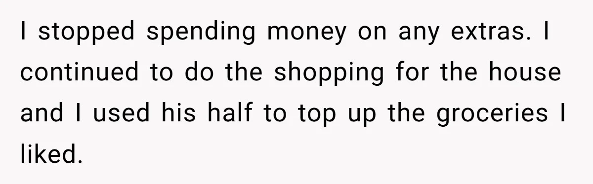 I stopped spending money on any extras. I continued to do the shopping for the house and I used his half to top up the groceries I liked.