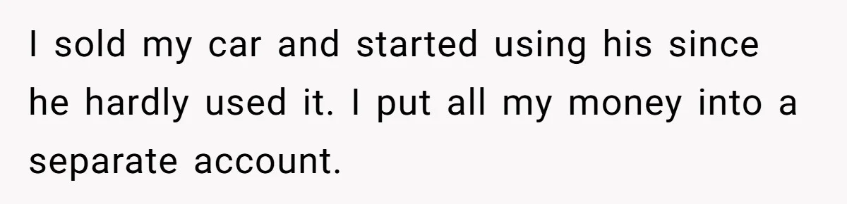 I sold my car and started using his since he hardly used it. I put all my money into a separate account.
