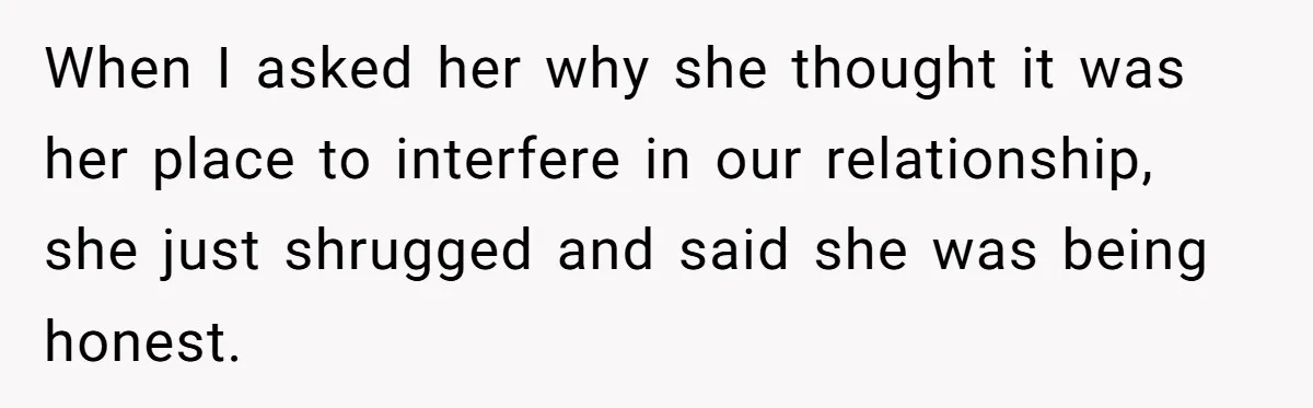 When I asked her why she thought it was her place to interfere in our relationship, she just shrugged and said she was being honest.