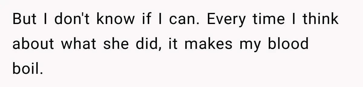 But I don't know if I can. Every time I think about what she did, it makes my blood boil.