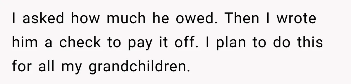 I asked how much he owed. Then I wrote him a check to pay it off. I plan to do this for all my grandchildren.