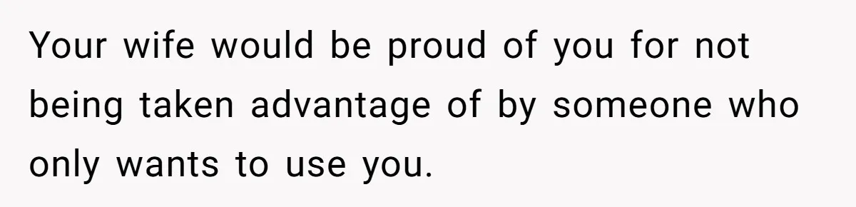 Your wife would be proud of you for not being taken advantage of by someone who only wants to use you.