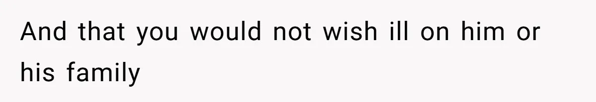 And that you would not wish ill on him or his family