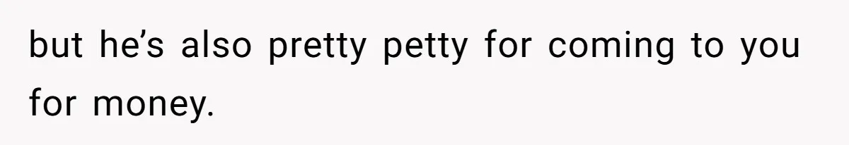 but he’s also pretty petty for coming to you for money.