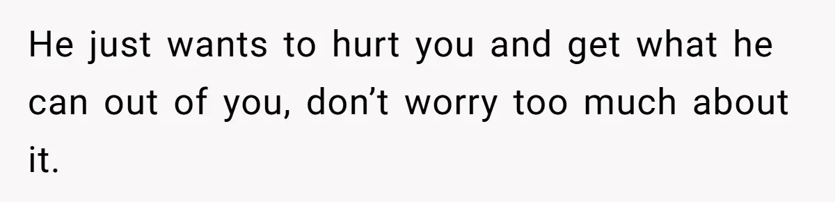 He just wants to hurt you and get what he can out of you, don’t worry too much about it.