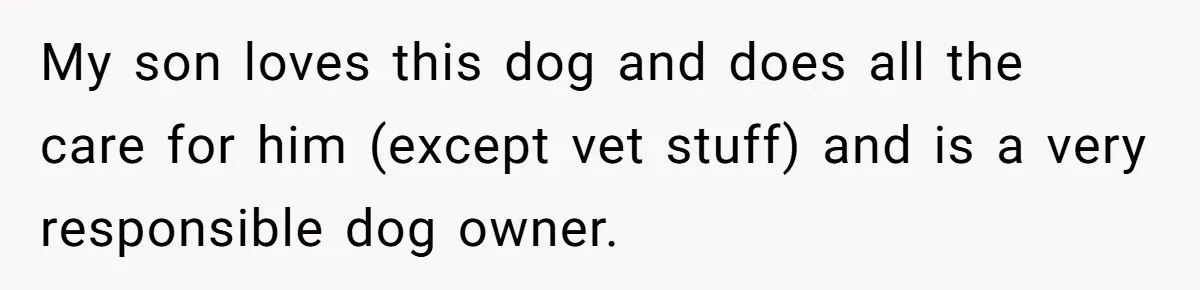 My son loves this dog and does all the care for him (except vet stuff) and is a very responsible dog owner.