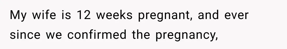 My wife is 12 weeks pregnant, and ever since we confirmed the pregnancy,