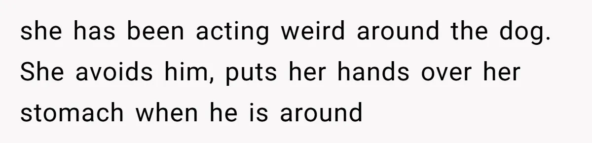she has been acting weird around the dog. She avoids him, puts her hands over her stomach when he is around