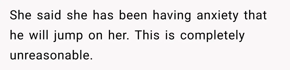She said she has been having anxiety that he will jump on her. This is completely unreasonable.