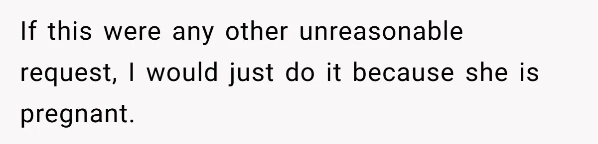 If this were any other unreasonable request, I would just do it because she is pregnant.