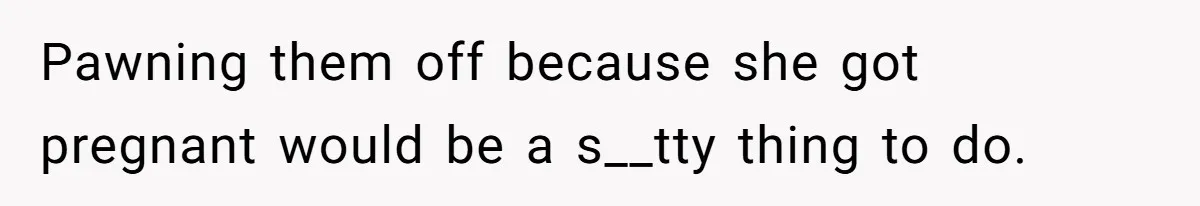 Pawning them off because she got pregnant would be a s__tty thing to do.