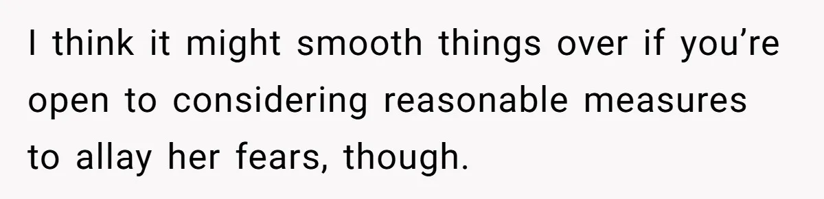 I think it might smooth things over if you’re open to considering reasonable measures to allay her fears, though.