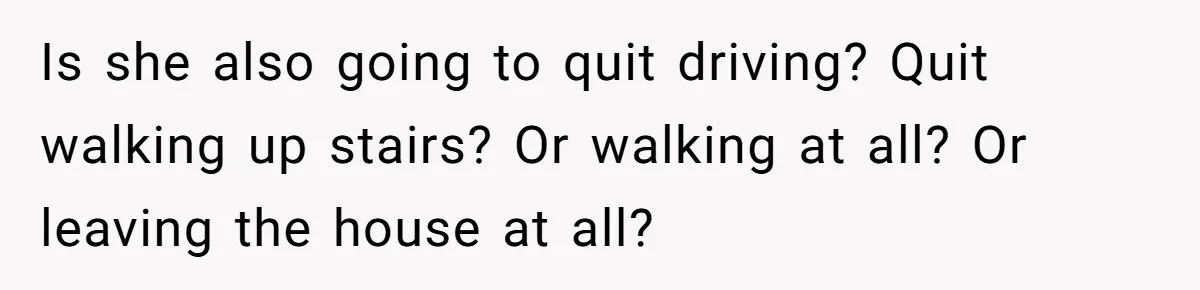 Is she also going to quit driving? Quit walking up stairs? Or walking at all? Or leaving the house at all?